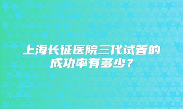 上海长征医院三代试管的成功率有多少?