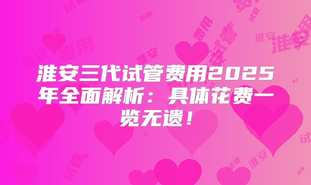 淮安三代试管费用2025年全面解析:具体花费一览无遗!