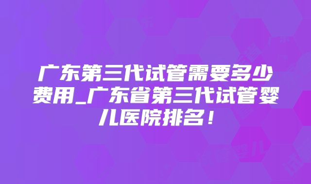 广东第三代试管需要多少费用_广东省第三代试管婴儿医院排名！