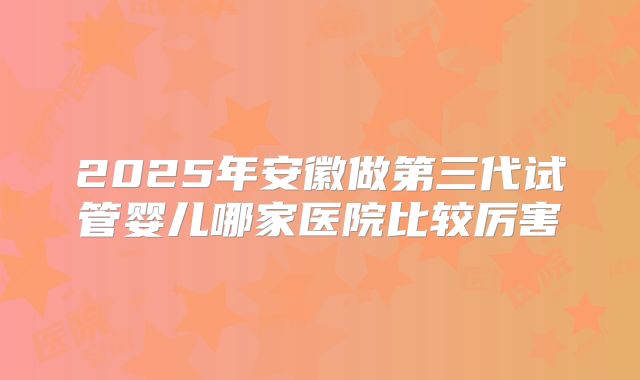 2025年安徽做第三代试管婴儿哪家医院比较厉害