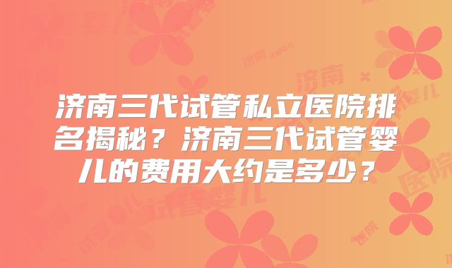 济南三代试管私立医院排名揭秘？济南三代试管婴儿的费用大约是多少？