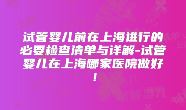 试管婴儿前在上海进行的必要检查清单与详解-试管婴儿在上海哪家医院做好！