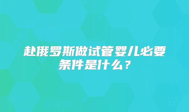赴俄罗斯做试管婴儿必要条件是什么？
