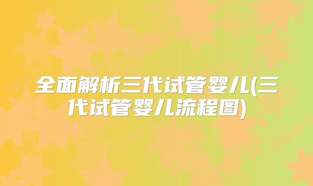 全面解析三代试管婴儿(三代试管婴儿流程图)