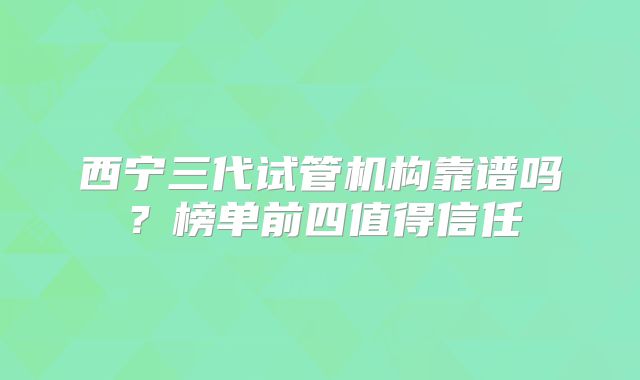 西宁三代试管机构靠谱吗？榜单前四值得信任