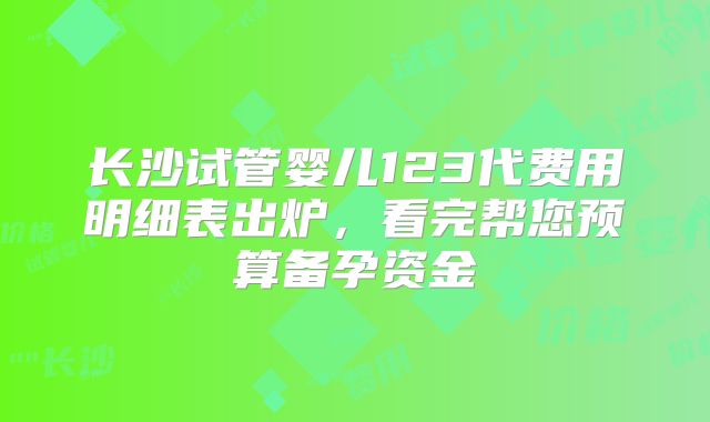 长沙试管婴儿123代费用明细表出炉，看完帮您预算备孕资金