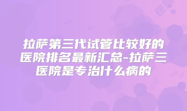 拉萨第三代试管比较好的医院排名最新汇总-拉萨三医院是专治什么病的