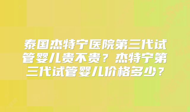 泰国杰特宁医院第三代试管婴儿贵不贵？杰特宁第三代试管婴儿价格多少？