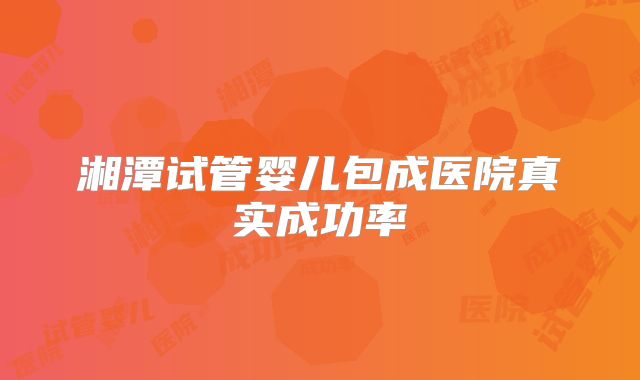 湘潭试管婴儿包成医院真实成功率