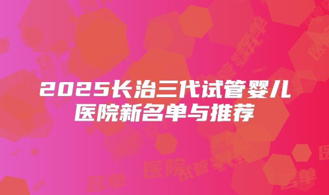 2025长治三代试管婴儿医院新名单与推荐