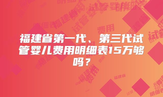 福建省第一代、第三代试管婴儿费用明细表15万够吗?