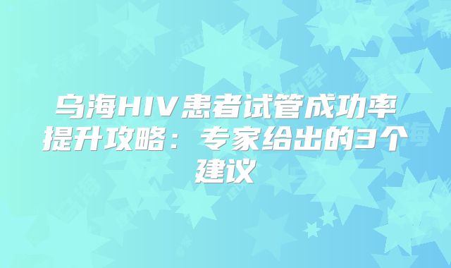 乌海HIV患者试管成功率提升攻略:专家给出的3个建议