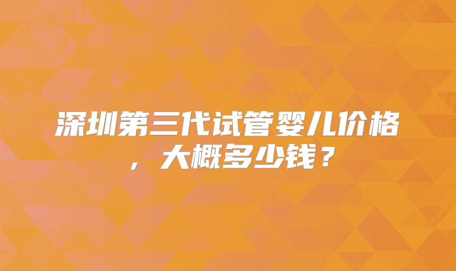 深圳第三代试管婴儿价格,大概多少钱?