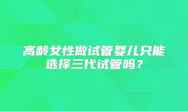 高龄女性做试管婴儿只能选择三代试管吗？