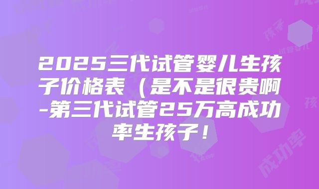 2025三代试管婴儿生孩子价格表（是不是很贵啊-第三代试管25万高成功率生孩子！