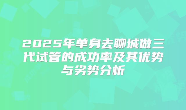 2025年单身去聊城做三代试管的成功率及其优势与劣势分析