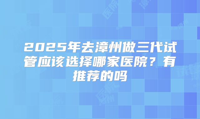 2025年去漳州做三代试管应该选择哪家医院？有推荐的吗