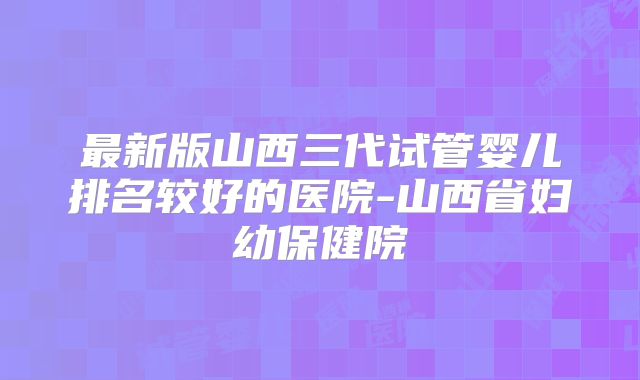 最新版山西三代试管婴儿排名较好的医院-山西省妇幼保健院