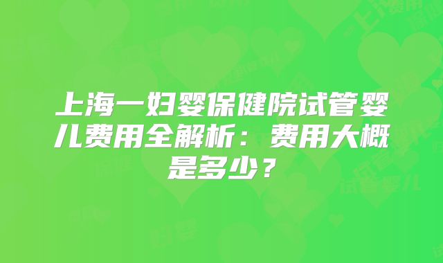 上海一妇婴保健院试管婴儿费用全解析：费用大概是多少？