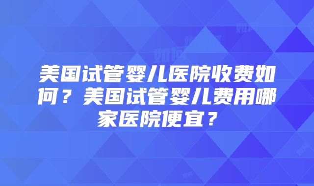 美国试管婴儿医院收费如何？美国试管婴儿费用哪家医院便宜？