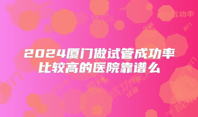 2024厦门做试管成功率比较高的医院靠谱么