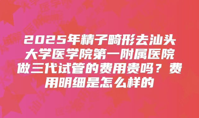 2025年精子畸形去汕头大学医学院第一附属医院做三代试管的费用贵吗？费用明细是怎么样的