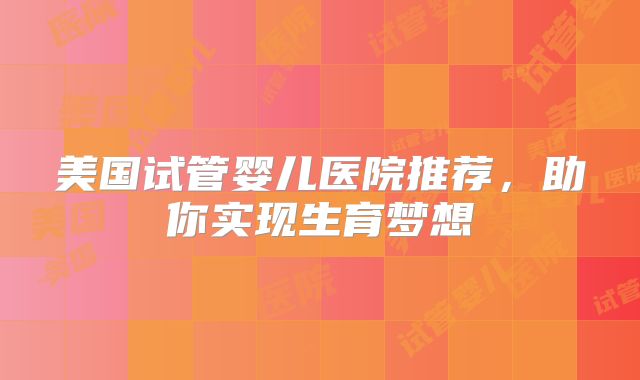 美国试管婴儿医院推荐，助你实现生育梦想