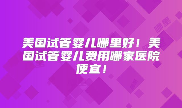 美国试管婴儿哪里好！美国试管婴儿费用哪家医院便宜！