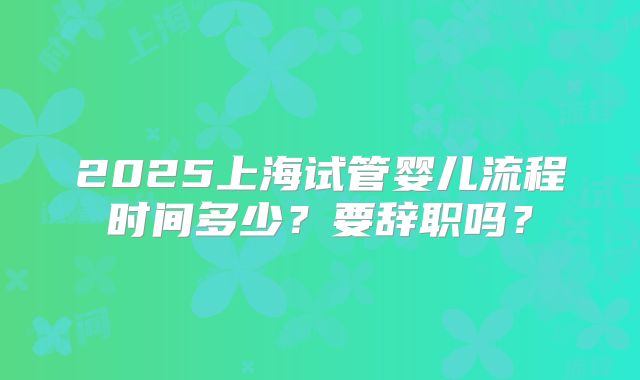 2025上海试管婴儿流程时间多少？要辞职吗？
