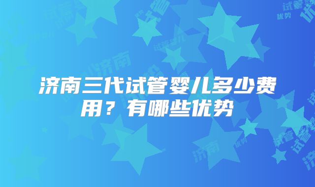济南三代试管婴儿多少费用？有哪些优势