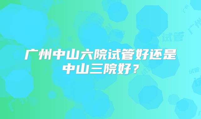 广州中山六院试管好还是中山三院好？