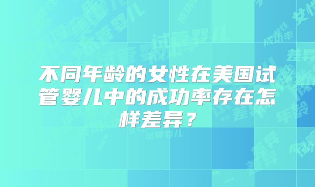 不同年龄的女性在美国试管婴儿中的成功率存在怎样差异？