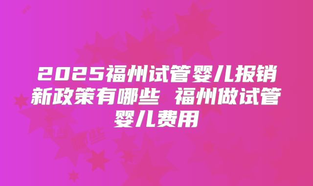 2025福州试管婴儿报销新政策有哪些 福州做试管婴儿费用