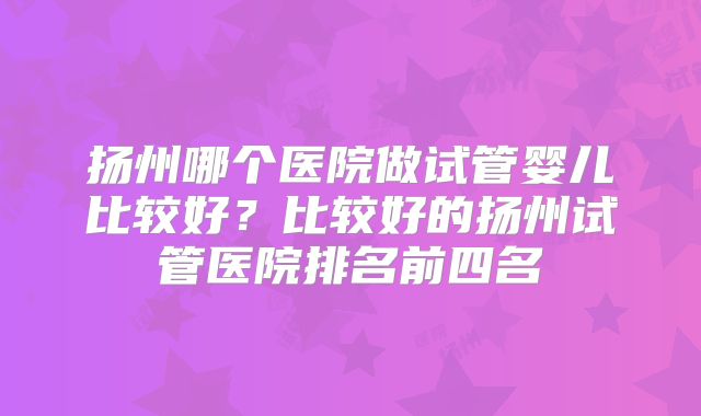 扬州哪个医院做试管婴儿比较好？比较好的扬州试管医院排名前四名