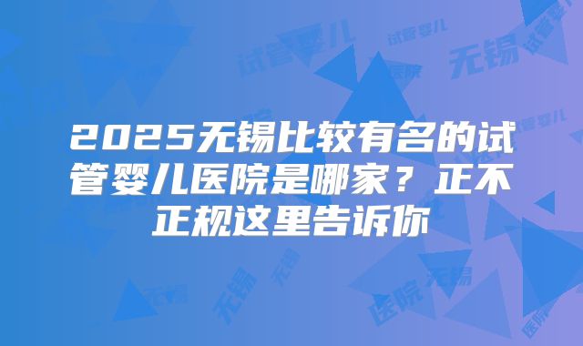 2025无锡比较有名的试管婴儿医院是哪家?正不正规这里告诉你