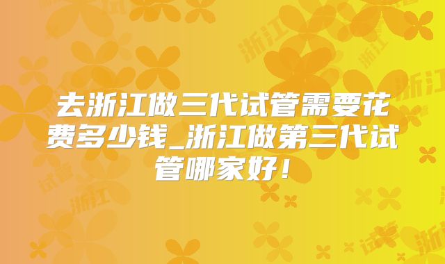 去浙江做三代试管需要花费多少钱_浙江做第三代试管哪家好！