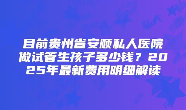 目前贵州省安顺私人医院做试管生孩子多少钱?2025年最新费用明细解读