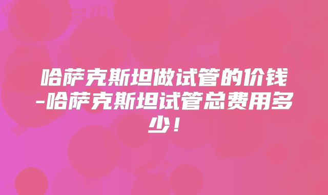 哈萨克斯坦做试管的价钱-哈萨克斯坦试管总费用多少！