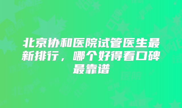北京协和医院试管医生最新排行，哪个好得看口碑最靠谱