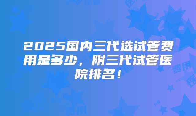 2025国内三代选试管费用是多少，附三代试管医院排名！