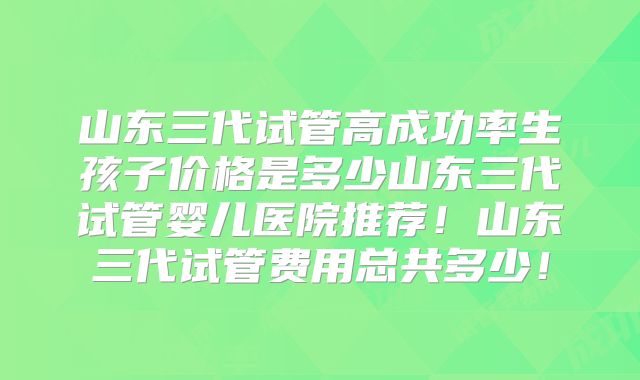 山东三代试管高成功率生孩子价格是多少山东三代试管婴儿医院推荐！山东三代试管费用总共多少！