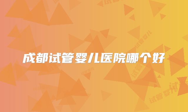 成都试管婴儿医院哪个好