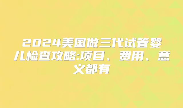 2024美国做三代试管婴儿检查攻略:项目、费用、意义都有