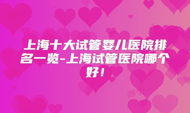 上海十大试管婴儿医院排名一览-上海试管医院哪个好！