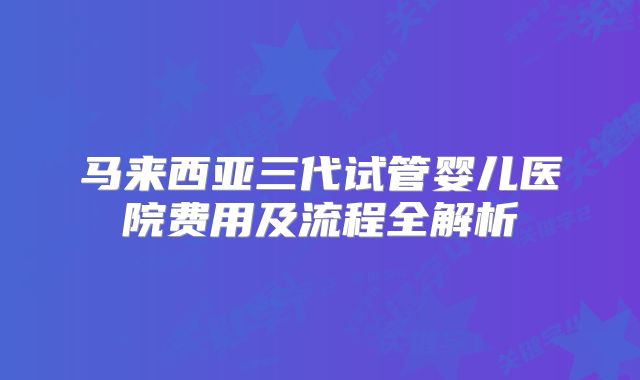 马来西亚三代试管婴儿医院费用及流程全解析