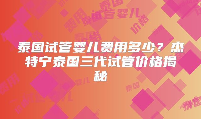 泰国试管婴儿费用多少？杰特宁泰国三代试管价格揭秘