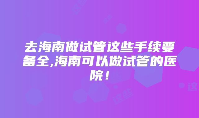 去海南做试管这些手续要备全,海南可以做试管的医院！