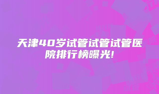 天津40岁试管试管试管医院排行榜曝光!