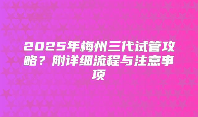 2025年梅州三代试管攻略？附详细流程与注意事项