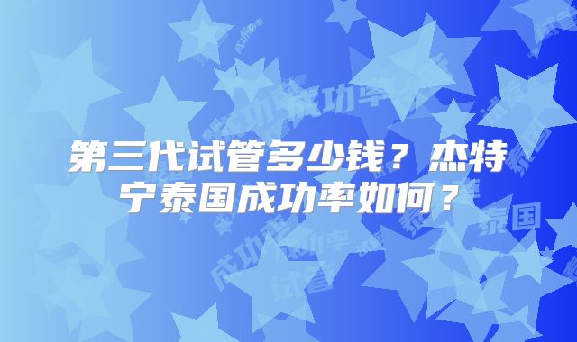 第三代试管多少钱？杰特宁泰国成功率如何？